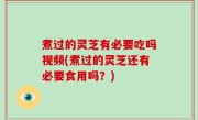 煮过的灵芝有必要吃吗视频(煮过的灵芝还有必要食用吗？)
