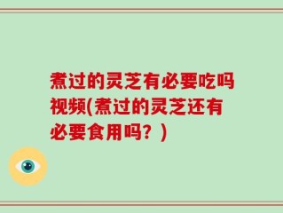 煮过的灵芝有必要吃吗视频(煮过的灵芝还有必要食用吗？)