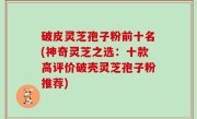 破皮灵芝孢子粉前十名(神奇灵芝之选：十款高评价破壳灵芝孢子粉推荐)