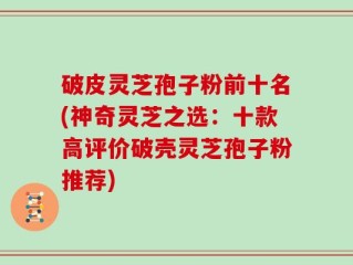 破皮灵芝孢子粉前十名(神奇灵芝之选：十款高评价破壳灵芝孢子粉推荐)