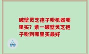 破壁灵芝孢子粉机器哪里买？紫一破壁灵芝孢子粉到哪里买最好