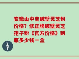 安徽山中宝破壁灵芝粉价格？修正牌破壁灵芝孢子粉《官方价格》到底多少钱一盒