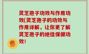 灵芝孢子功效与作用功效(灵芝孢子的功效与作用详解，让你更了解灵芝孢子的绝佳保健功效！