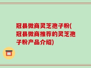 冠县微商灵芝孢子粉(冠县微商推荐的灵芝孢子粉产品介绍)