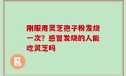 刚服用灵芝孢子粉发烧一次？感冒发烧的人能吃灵芝吗