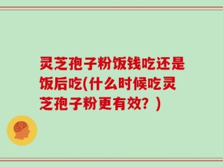 灵芝孢子粉饭钱吃还是饭后吃(什么时候吃灵芝孢子粉更有效？)
