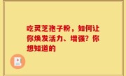 吃灵芝孢子粉，如何让你焕发活力、增强？你想知道的