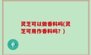 灵芝可以做香料吗(灵芝可用作香料吗？)