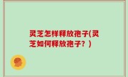 灵芝怎样释放孢子(灵芝如何释放孢子？)