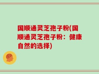 国顺通灵芝孢子粉(国顺通灵芝孢子粉：健康自然的选择)