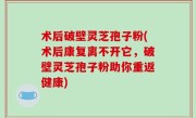 术后破壁灵芝孢子粉(术后康复离不开它，破壁灵芝孢子粉助你重返健康)