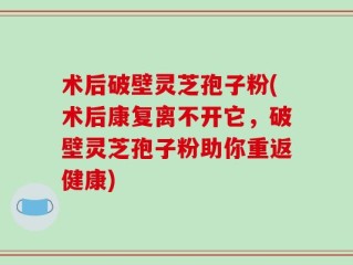 术后破壁灵芝孢子粉(术后康复离不开它，破壁灵芝孢子粉助你重返健康)