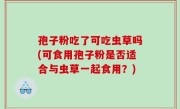 孢子粉吃了可吃虫草吗(可食用孢子粉是否适合与虫草一起食用？)