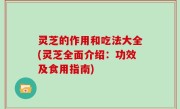 灵芝的作用和吃法大全(灵芝全面介绍：功效及食用指南)