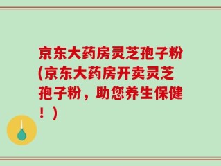京东大药房灵芝孢子粉(京东大药房开卖灵芝孢子粉，助您养生保健！)