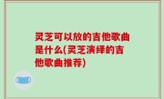 灵芝可以放的吉他歌曲是什么(灵芝演绎的吉他歌曲推荐)