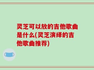 灵芝可以放的吉他歌曲是什么(灵芝演绎的吉他歌曲推荐)