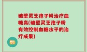 破壁灵芝孢子粉治疗血糖高(破壁灵芝孢子粉有效控制血糖水平的治疗成果)