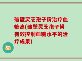 破壁灵芝孢子粉治疗血糖高(破壁灵芝孢子粉有效控制血糖水平的治疗成果)
