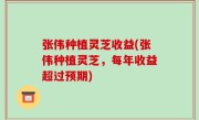 张伟种植灵芝收益(张伟种植灵芝，每年收益超过预期)