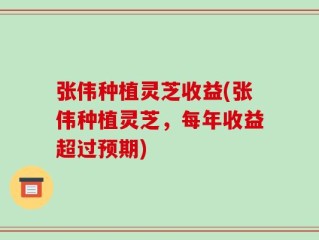张伟种植灵芝收益(张伟种植灵芝，每年收益超过预期)