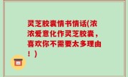 灵芝胶囊情书情话(浓浓爱意化作灵芝胶囊，喜欢你不需要太多理由！)