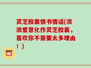 灵芝胶囊情书情话(浓浓爱意化作灵芝胶囊，喜欢你不需要太多理由！)