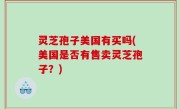 灵芝孢子美国有买吗(美国是否有售卖灵芝孢子？)