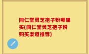 同仁堂灵芝孢子粉哪里买(同仁堂灵芝孢子粉购买渠道推荐)