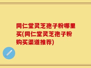 同仁堂灵芝孢子粉哪里买(同仁堂灵芝孢子粉购买渠道推荐)
