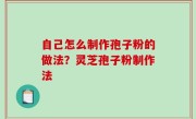 自己怎么制作孢子粉的做法？灵芝孢子粉制作法