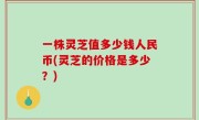 一株灵芝值多少钱人民币(灵芝的价格是多少？)