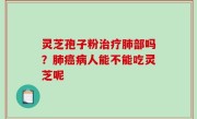 灵芝孢子粉治疗肺部吗？肺癌病人能不能吃灵芝呢
