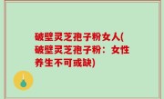 破壁灵芝孢子粉女人(破壁灵芝孢子粉：女性养生不可或缺)