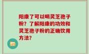 阳康了可以喝灵芝孢子粉？了解阳康的功效和灵芝孢子粉的正确饮用方法？