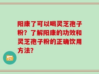 阳康了可以喝灵芝孢子粉？了解阳康的功效和灵芝孢子粉的正确饮用方法？