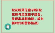松花粉灵芝孢子粉(松花粉与灵芝孢子结合，呈现出卓越功能，成为新时代的营养佳品)