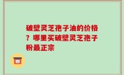 破壁灵芝孢子油的价格？哪里买破壁灵芝孢子粉最正宗