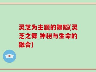灵芝为主题的舞蹈(灵芝之舞 神秘与生命的融合)