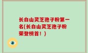长白山灵芝孢子粉第一名(长白山灵芝孢子粉荣登榜首！)