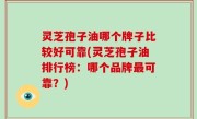 灵芝孢子油哪个牌子比较好可靠(灵芝孢子油排行榜：哪个品牌最可靠？)