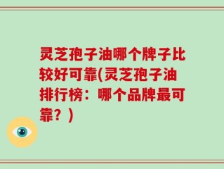 灵芝孢子油哪个牌子比较好可靠(灵芝孢子油排行榜：哪个品牌最可靠？)