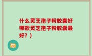 什么灵芝孢子粉胶囊好哪款灵芝孢子粉胶囊最好？)