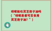 咳嗽能吃灵芝孢子油吗(“咳嗽患者可否食用灵芝孢子油？”)