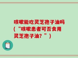 咳嗽能吃灵芝孢子油吗(“咳嗽患者可否食用灵芝孢子油？”)