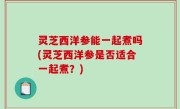 灵芝西洋参能一起煮吗(灵芝西洋参是否适合一起煮？)