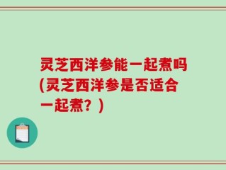 灵芝西洋参能一起煮吗(灵芝西洋参是否适合一起煮？)