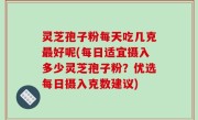 灵芝孢子粉每天吃几克最好呢(每日适宜摄入多少灵芝孢子粉？优选每日摄入克数建议)
