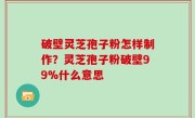 破壁灵芝孢子粉怎样制作？灵芝孢子粉破壁99%什么意思