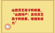 山西灵芝孢子粉胶囊_“山西特产：高效灵芝孢子粉胶囊，增强免疫力”